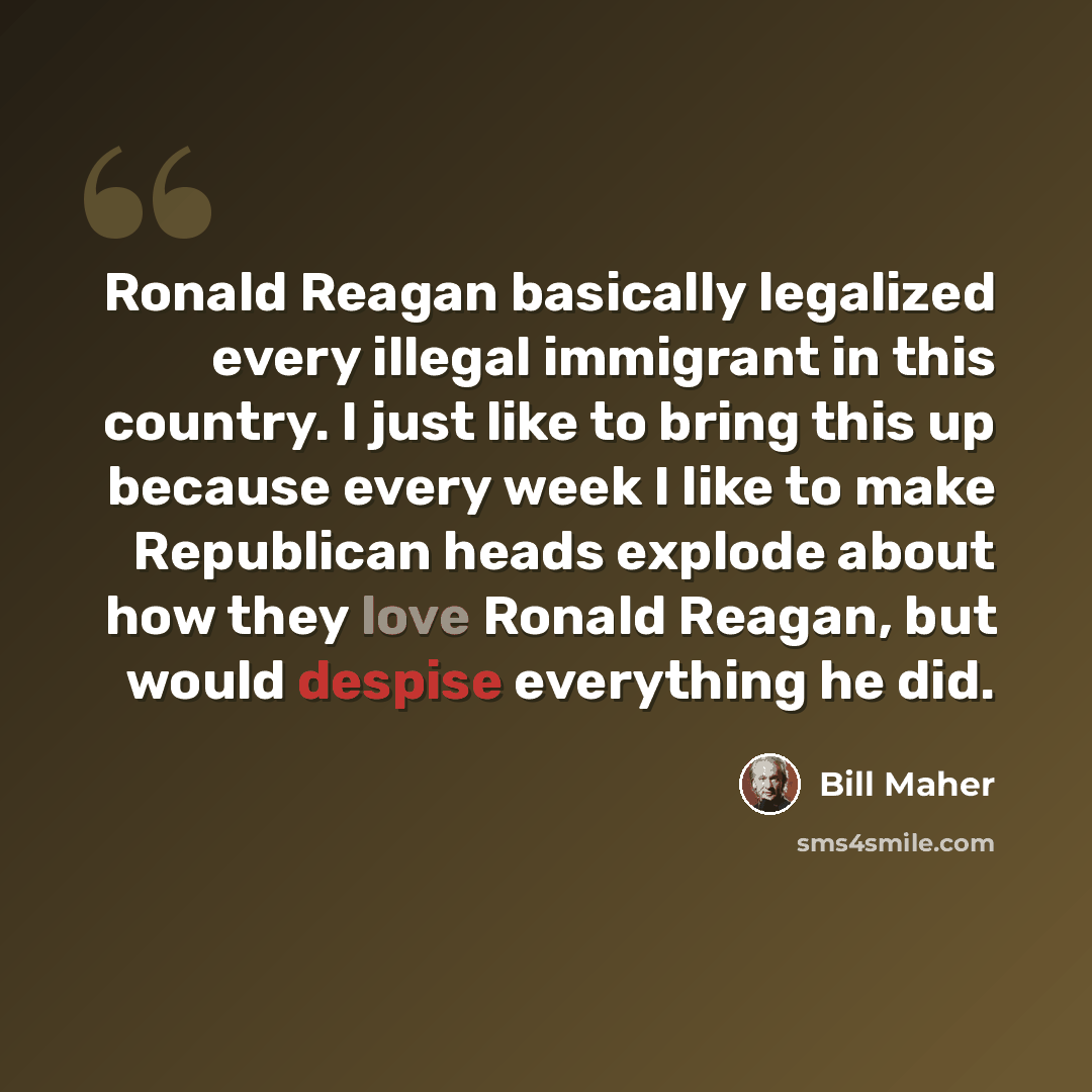 “Ronald Reagan basically legalized every illegal immigrant in this country. I just like to bring this up because every week I like to make Republican heads explode about how they love Ronald Reagan, but would despise everything he did.” quote by Bill Maher