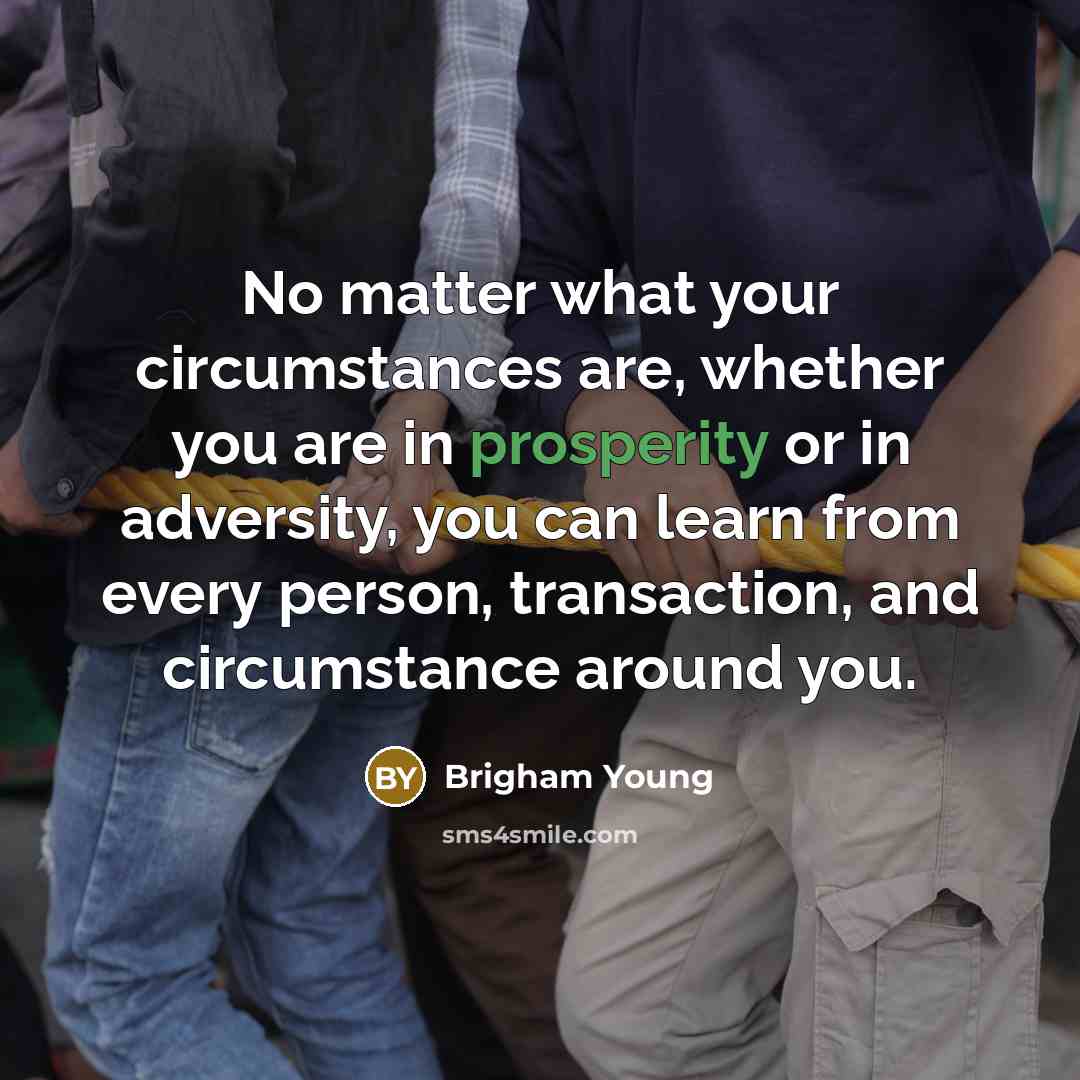“No matter what your circumstances are, whether you are in prosperity or in adversity, you can learn from every person, transaction, and circumstance around you.” quote by Brigham Young