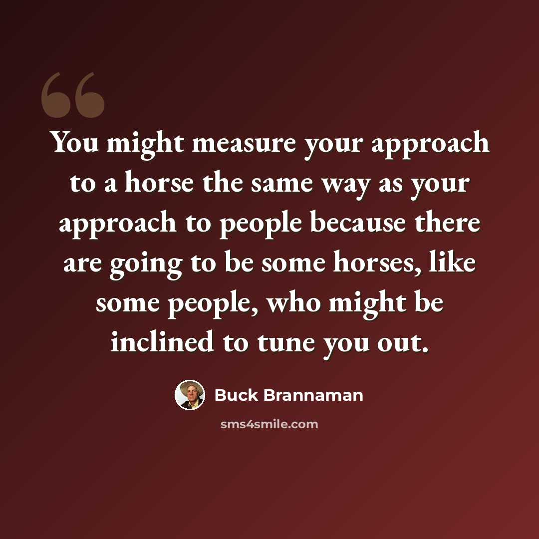 “You might measure your approach to a horse the same way as your approach to people because there are going to be some horses, like some people, who might be inclined to tune you out.” quote by Buck Brannaman