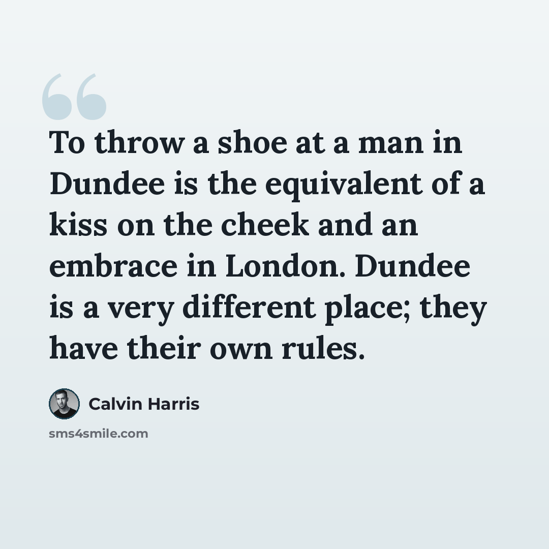 “To throw a shoe at a man in Dundee is the equivalent of a kiss on the cheek and an embrace in London. Dundee is a very different place; they have their own rules.” quote by Calvin Harris