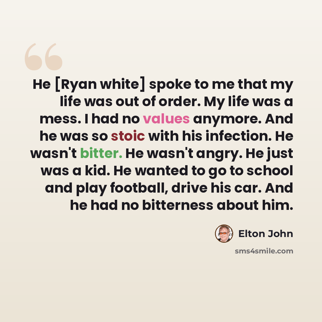 “He [Ryan white] spoke to me that my life was out of order. My life was a mess. I had no values anymore. And he was so stoic with his infection. He wasn't bitter. He wasn't angry. He just was a kid. He wanted to go to school and play football, drive his car. And he had no bitterness about him.” quote by Elton John