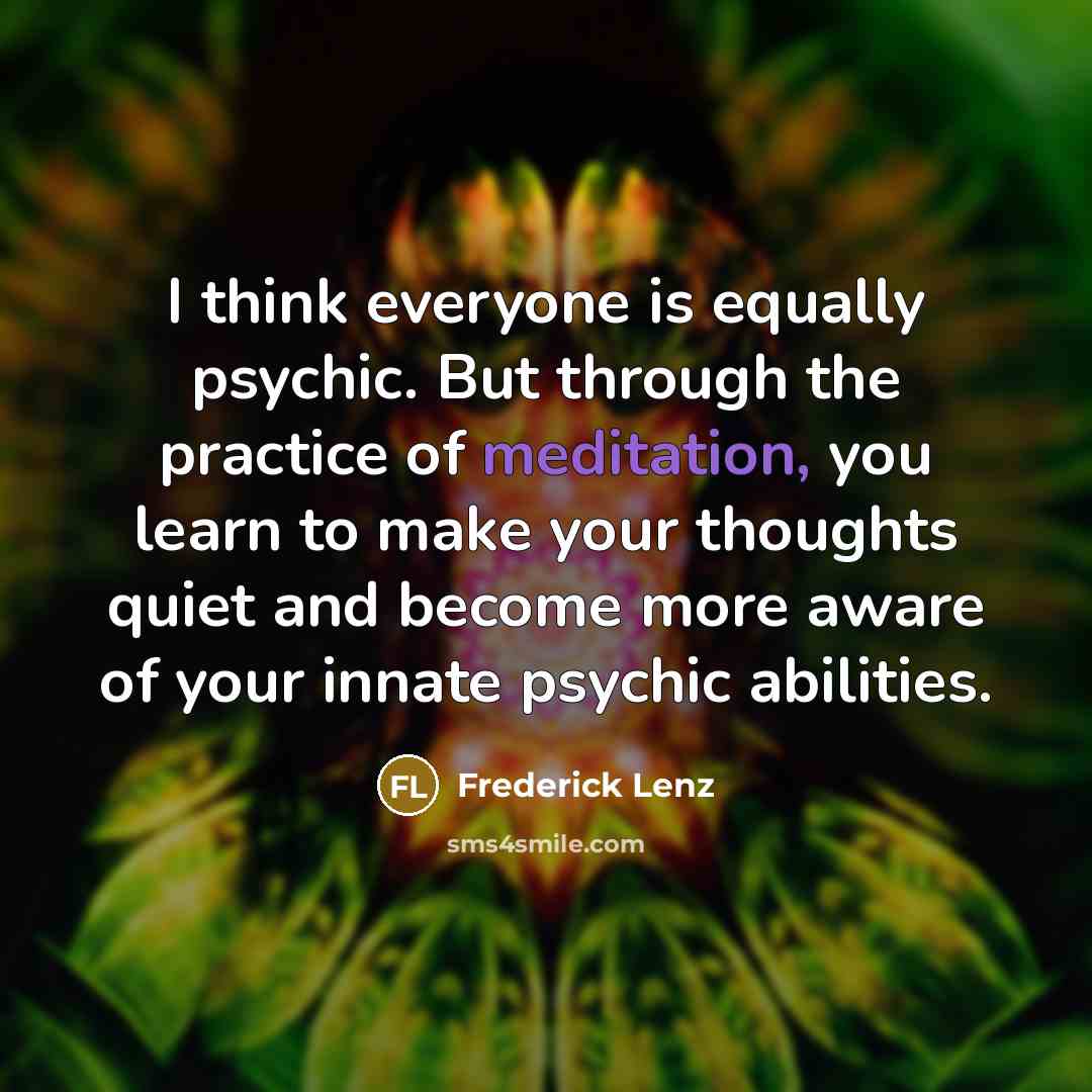“I think everyone is equally psychic. But through the practice of meditation, you learn to make your thoughts quiet and become more aware of your innate psychic abilities.” quote by Frederick Lenz