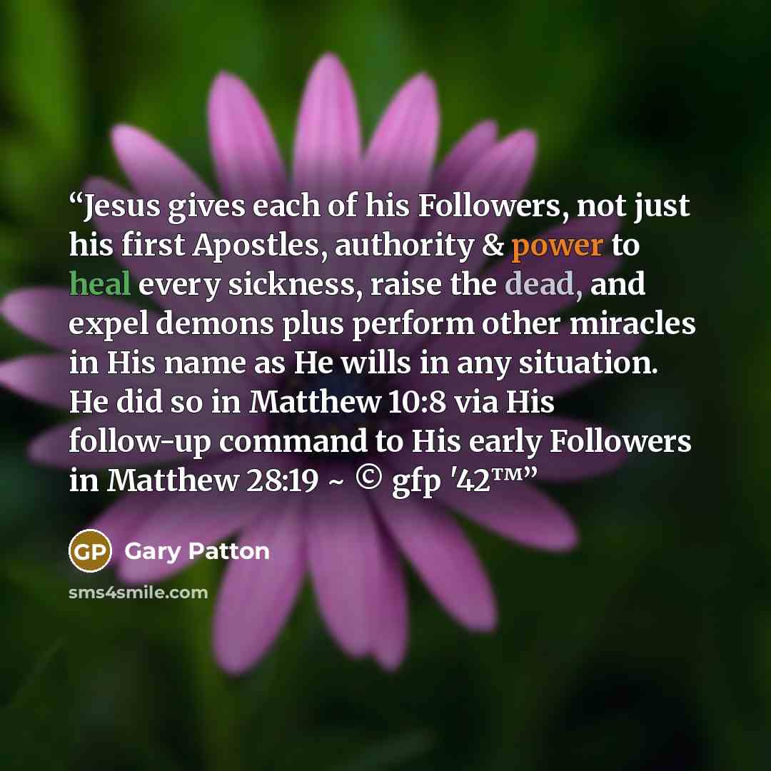 “Jesus gives each of his Followers, not just his first Apostles, authority & power to heal every sickness, raise the dead, and expel demons plus perform other miracles in His name as He wills in any situation. He did so in Matthew 10:8 via His follow-up command to His early Followers in Matthew…” quote by Gary Patton