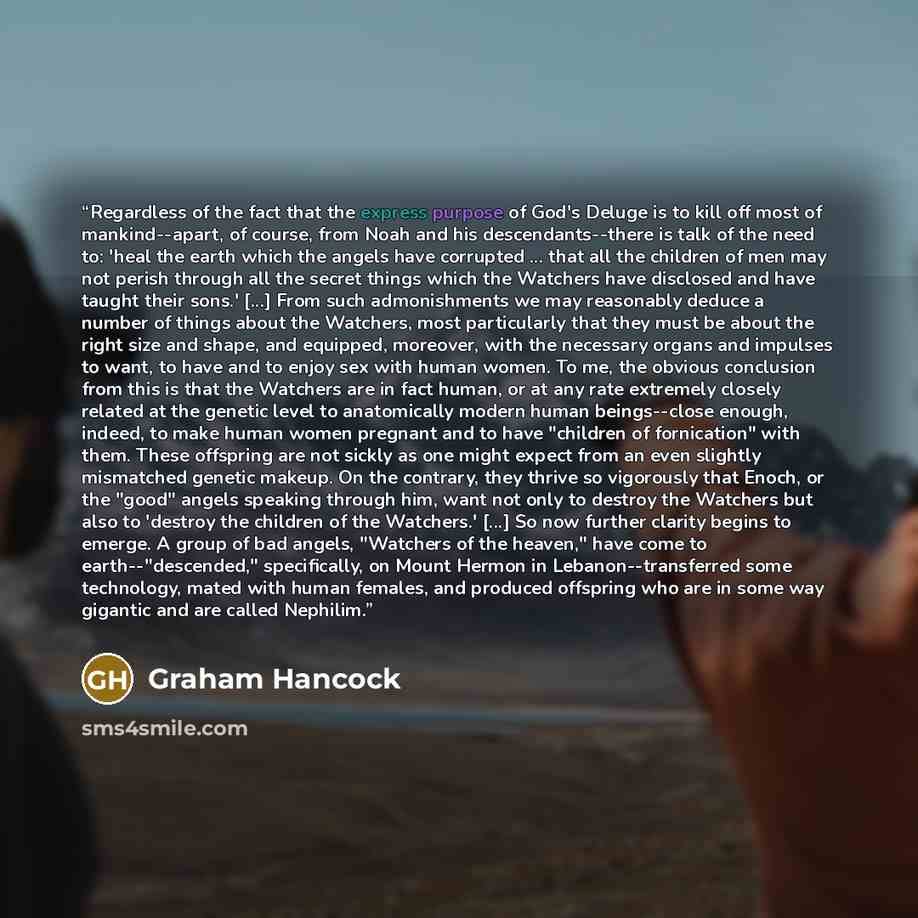 “Regardless of the fact that the express purpose of God's Deluge is to kill off most of mankind--apart, of course, from Noah and his descendants--there is talk of the need to: 'heal the earth which the angels have corrupted ... that all the children of men may not perish through all the secret…” quote by Graham Hancock