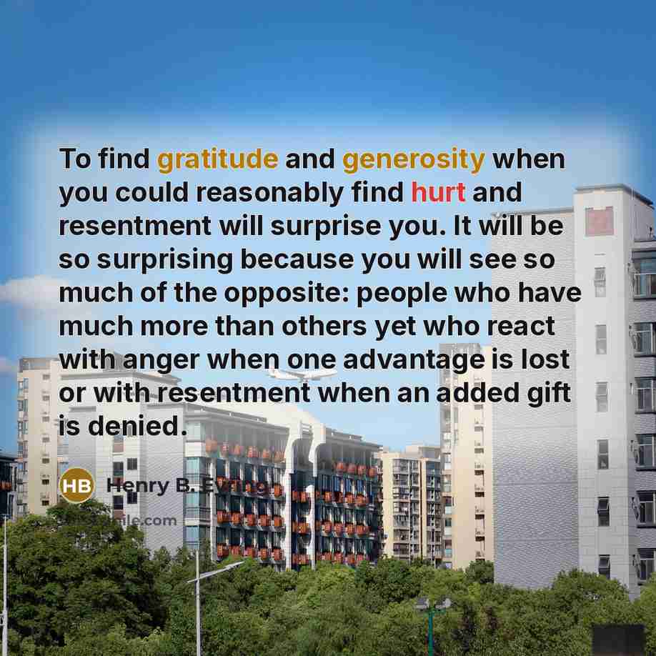 “To find gratitude and generosity when you could reasonably find hurt and resentment will surprise you. It will be so surprising because you will see so much of the opposite: people who have much more than others yet who react with anger when one advantage is lost or with resentment when an added…” quote by Henry B. Eyring