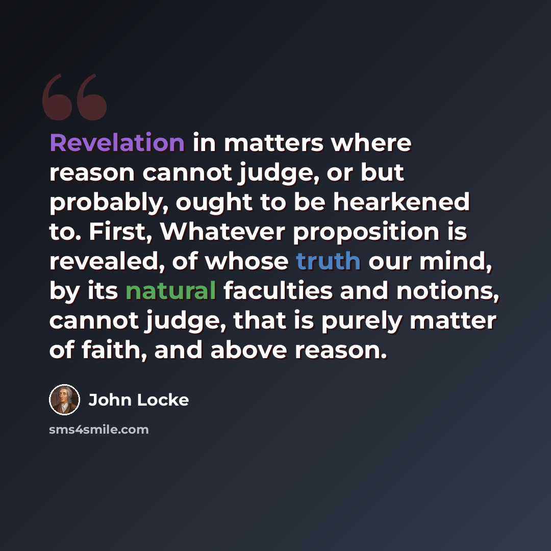 “Revelation in matters where reason cannot judge, or but probably, ought to be hearkened to. First, Whatever proposition is revealed, of whose truth our mind, by its natural faculties and notions, cannot judge, that is purely matter of faith, and above reason.” quote by John Locke