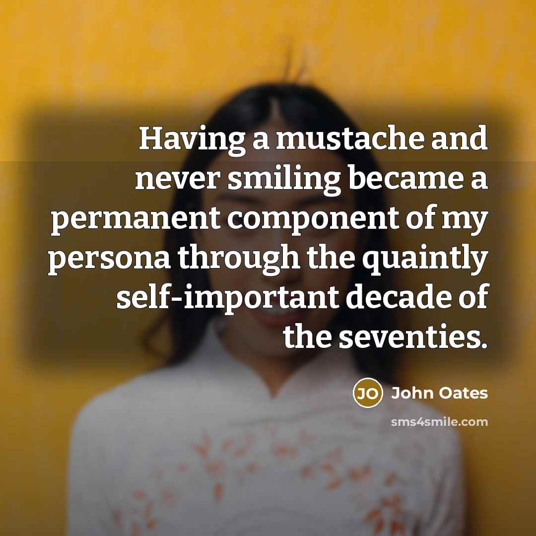 “Having a mustache and never smiling became a permanent component of my persona through the quaintly self-important decade of the seventies.” quote by John Oates