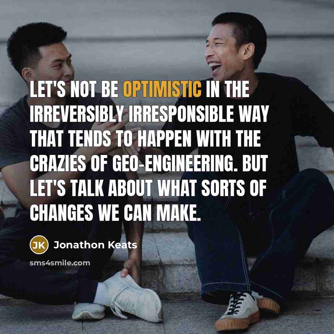 “Let's not be optimistic in the irreversibly irresponsible way that tends to happen with the crazies of geo-engineering. But let's talk about what sorts of changes we can make.” quote by Jonathon Keats