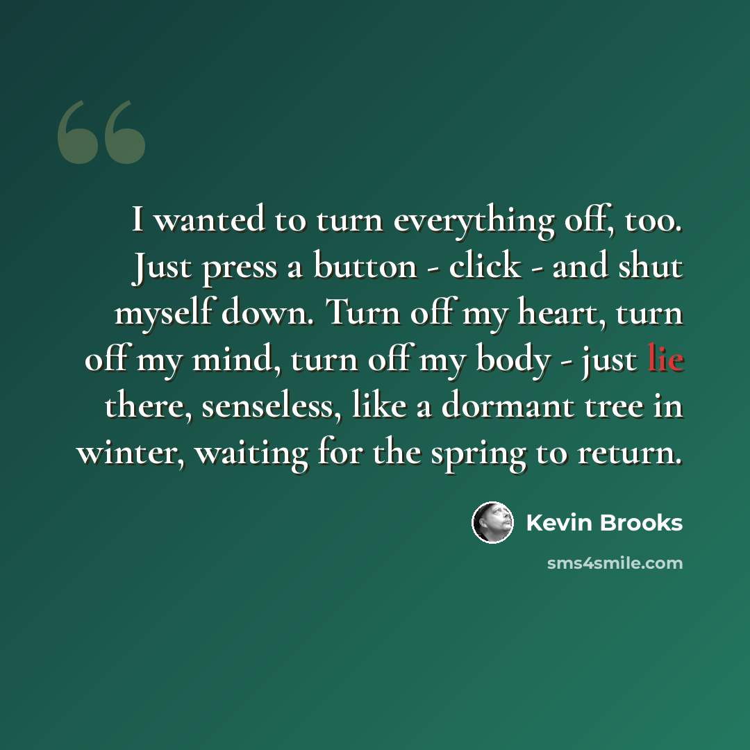 “I wanted to turn everything off, too. Just press a button - click - and shut myself down. Turn off my heart, turn off my mind, turn off my body - just lie there, senseless, like a dormant tree in winter, waiting for the spring to return.” quote by Kevin Brooks