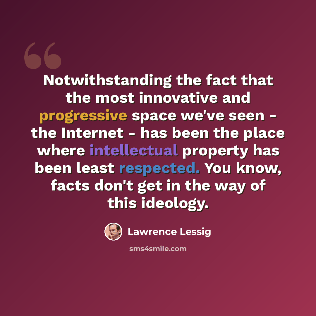 “Notwithstanding the fact that the most innovative and progressive space we've seen - the Internet - has been the place where intellectual property has been least respected. You know, facts don't get in the way of this ideology.” quote by Lawrence Lessig