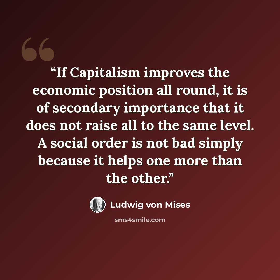 “If Capitalism improves the economic position all round, it is of secondary importance that it does not raise all to the same level. A social order is not bad simply because it helps one more than the other.” quote by Ludwig von Mises