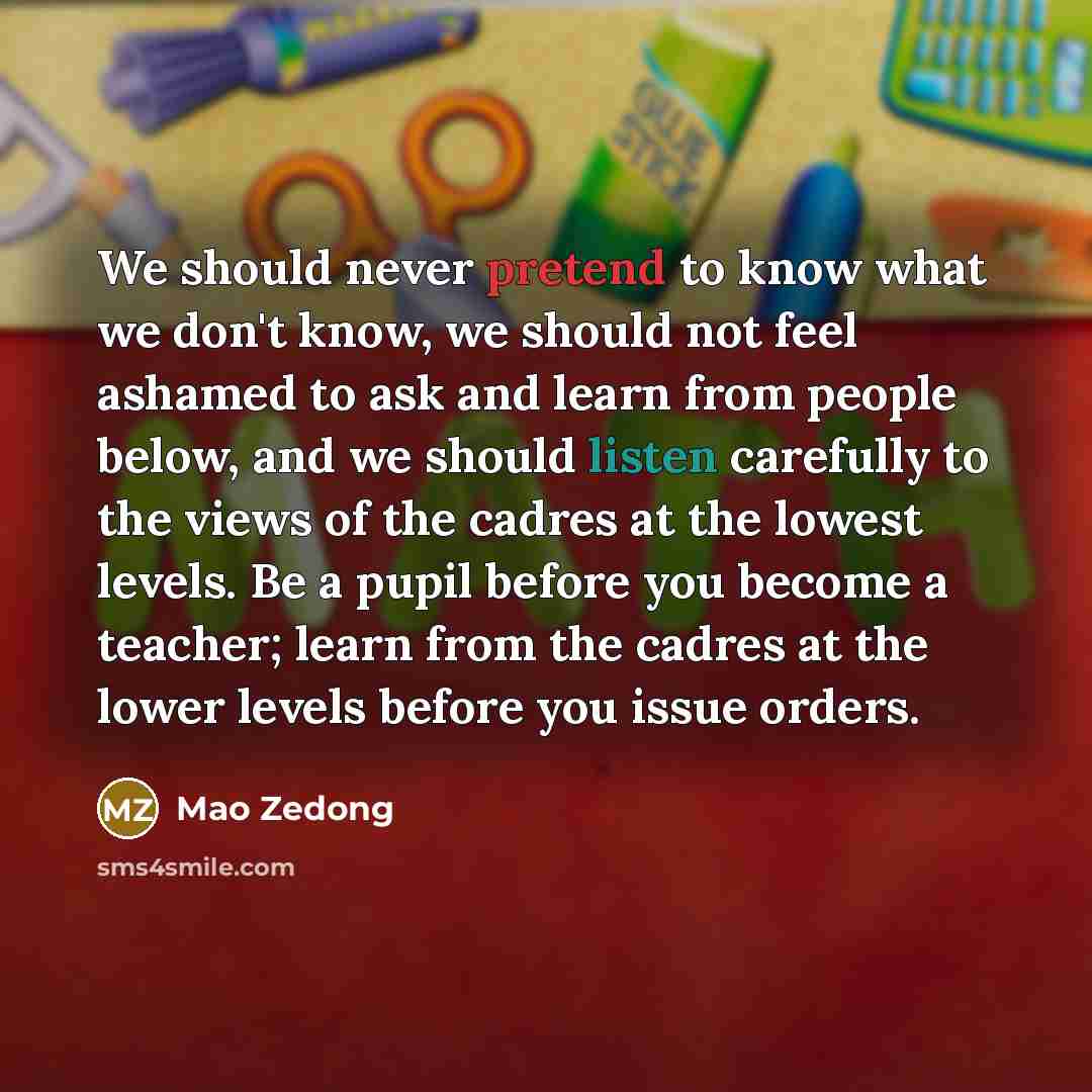 “We should never pretend to know what we don't know, we should not feel ashamed to ask and learn from people below, and we should listen carefully to the views of the cadres at the lowest levels. Be a pupil before you become a teacher; learn from the cadres at the lower levels before you issue…” quote by Mao Zedong
