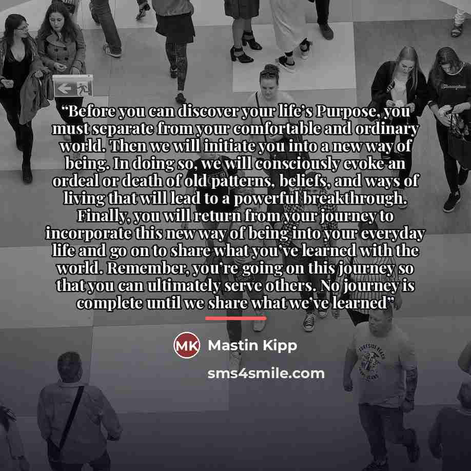 “Before you can discover your life’s Purpose, you must separate from your comfortable and ordinary world. Then we will initiate you into a new way of being. In doing so, we will consciously evoke an ordeal or death of old patterns, beliefs, and ways of living that will lead to a powerful…” quote by Mastin Kipp