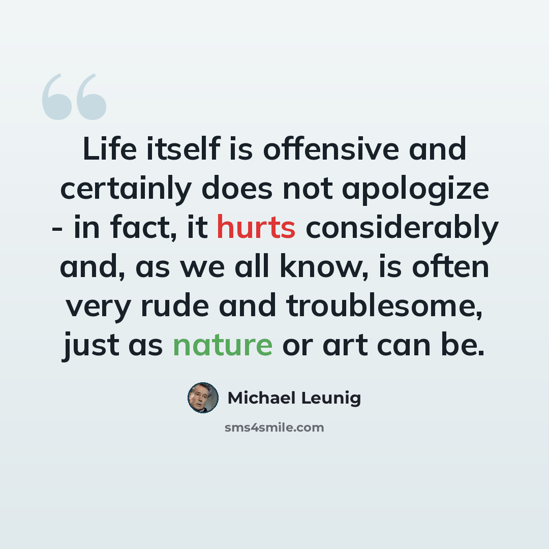 “Life itself is offensive and certainly does not apologize - in fact, it hurts considerably and, as we all know, is often very rude and troublesome, just as nature or art can be.” quote by Michael Leunig