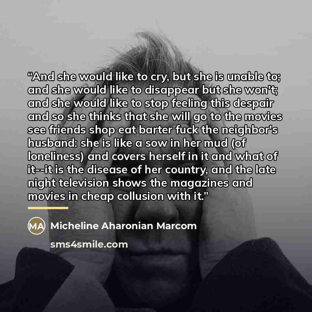“And she would like to cry, but she is unable to; and she would like to disappear but she won't; and she would like to stop feeling this despair and so she thinks that she will go to the movies see friends shop eat barter fuck the neighbor's husband: she is like a sow in her mud (of loneliness) and…” quote by Micheline Aharonian Marcom