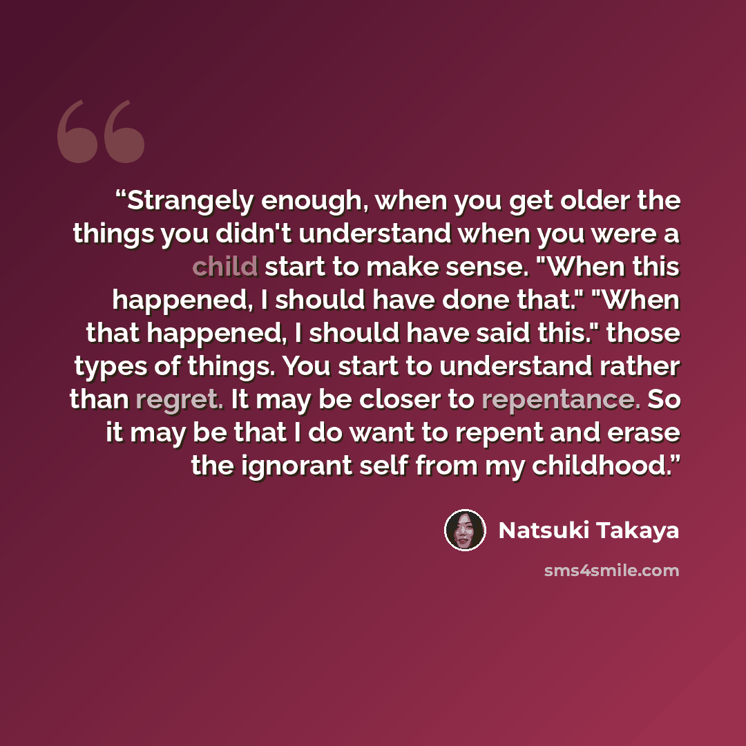 “Strangely enough, when you get older the things you didn't understand when you were a child start to make sense. "When this happened, I should have done that." "When that happened, I should have said this." those types of things. You start to understand rather than regret. It may be closer to…” quote by Natsuki Takaya