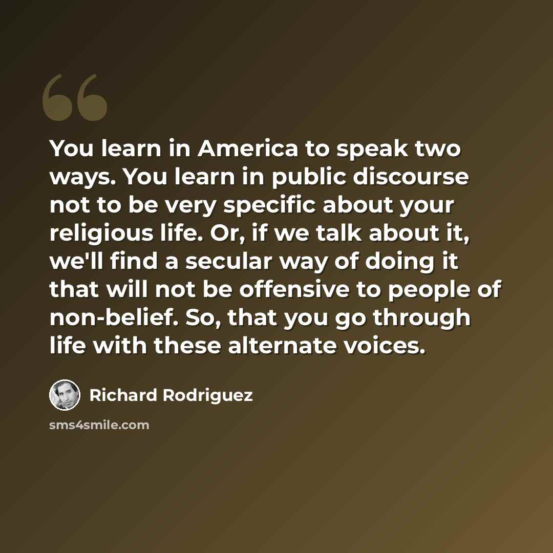“You learn in America to speak two ways. You learn in public discourse not to be very specific about your religious life. Or, if we talk about it, we'll find a secular way of doing it that will not be offensive to people of non-belief. So, that you go through life with these alternate voices.” quote by Richard Rodriguez