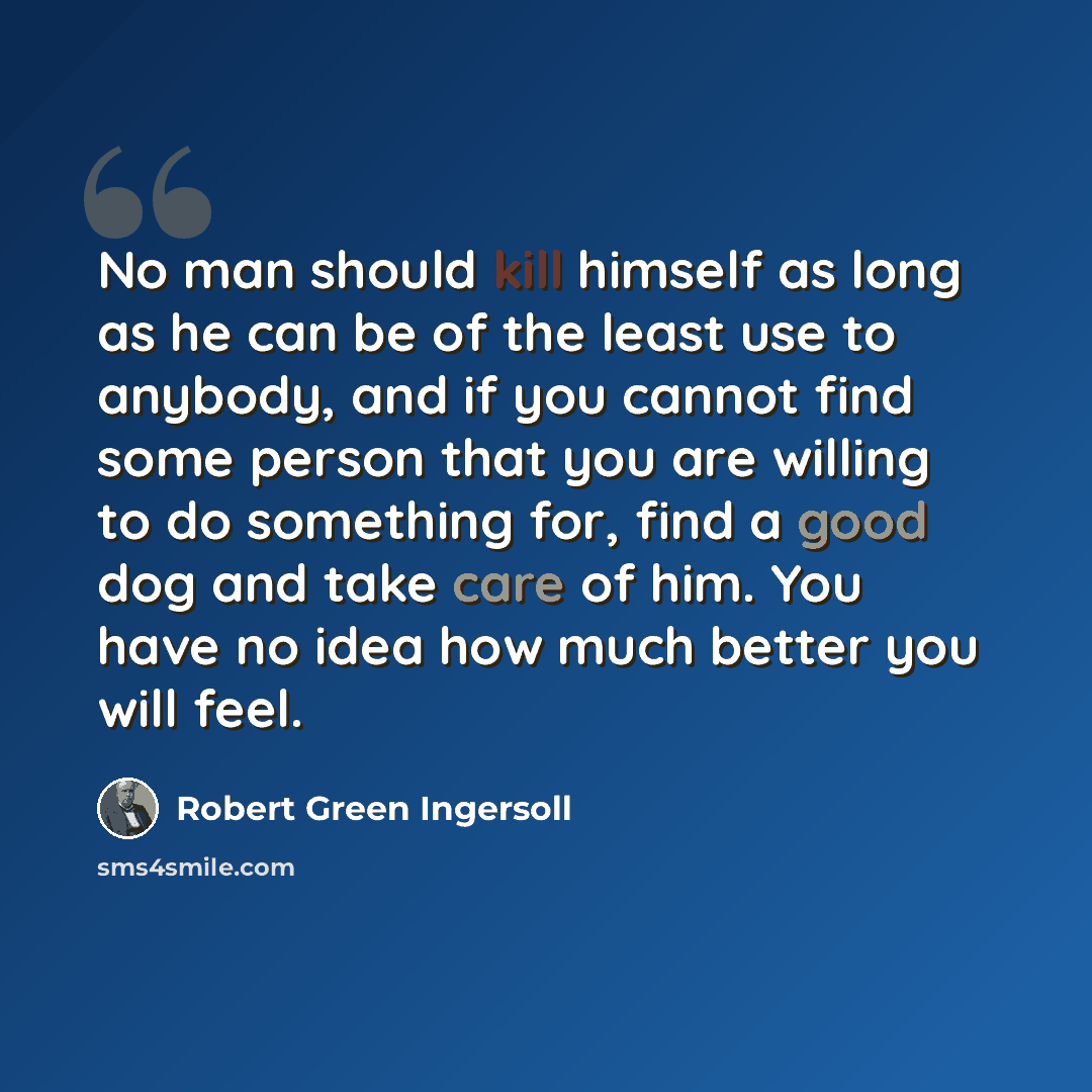 “No man should kill himself as long as he can be of the least use to anybody, and if you cannot find some person that you are willing to do something for, find a good dog and take care of him. You have no idea how much better you will feel.” quote by Robert Green Ingersoll