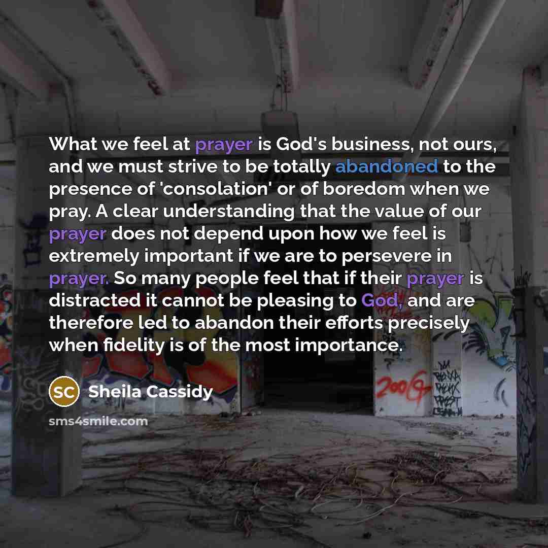“What we feel at prayer is God's business, not ours, and we must strive to be totally abandoned to the presence of 'consolation' or of boredom when we pray. A clear understanding that the value of our prayer does not depend upon how we feel is extremely important if we are to persevere in prayer…” quote by Sheila Cassidy