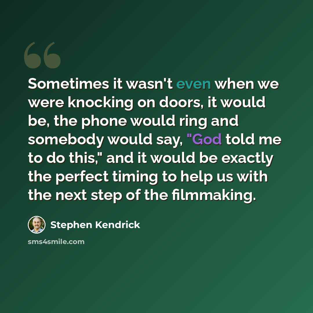 “Sometimes it wasn't even when we were knocking on doors, it would be, the phone would ring and somebody would say, "God told me to do this," and it would be exactly the perfect timing to help us with the next step of the filmmaking.” quote by Stephen Kendrick