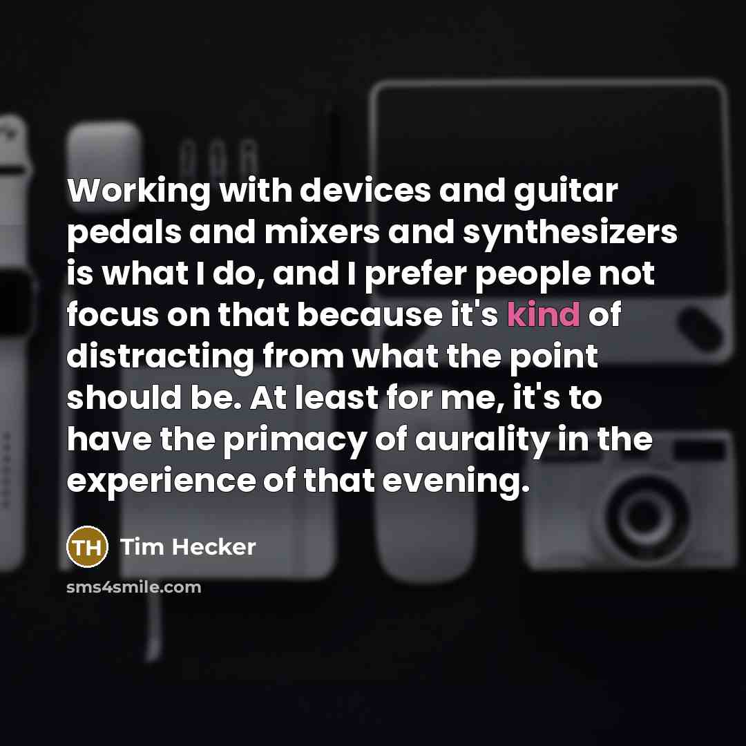 “Working with devices and guitar pedals and mixers and synthesizers is what I do, and I prefer people not focus on that because it's kind of distracting from what the point should be. At least for me, it's to have the primacy of aurality in the experience of that evening.” quote by Tim Hecker