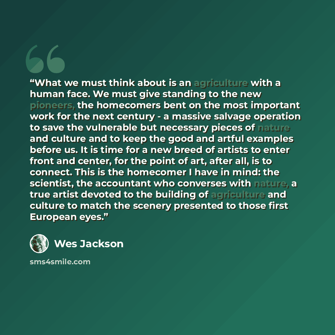 “What we must think about is an agriculture with a human face. We must give standing to the new pioneers, the homecomers bent on the most important work for the next century - a massive salvage operation to save the vulnerable but necessary pieces of nature and culture and to keep the good and…” quote by Wes Jackson