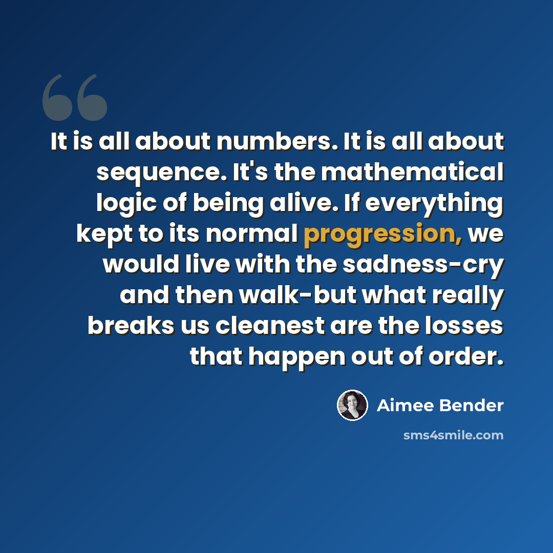 “It is all about numbers. It is all about sequence. It's the mathematical logic of being alive. If everything kept to its normal progression, we would live with the sadness-cry and then walk-but what really breaks us cleanest are the losses that happen out of order.” quote by Aimee Bender