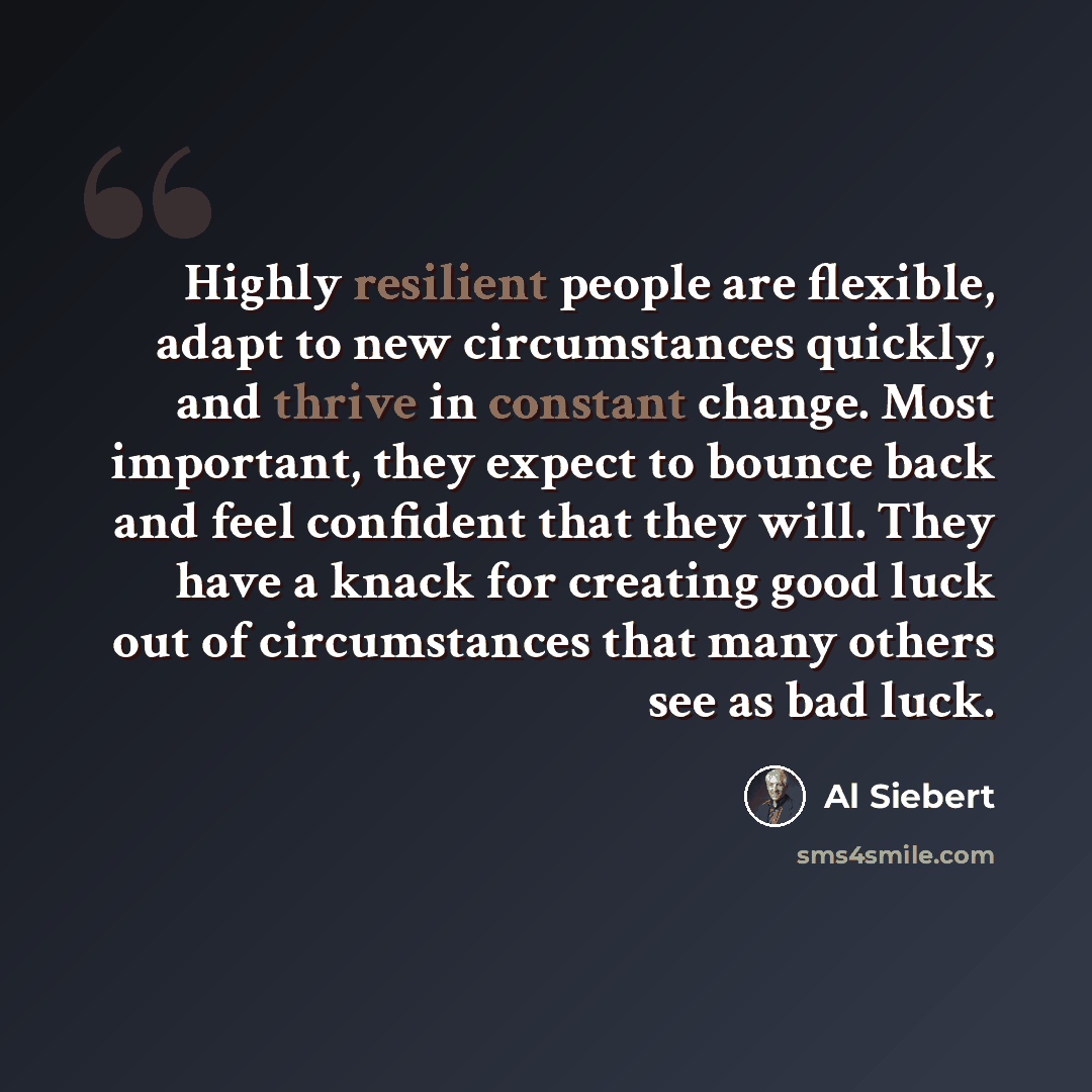 “Highly resilient people are flexible, adapt to new circumstances quickly, and thrive in constant change. Most important, they expect to bounce back and feel confident that they will. They have a knack for creating good luck out of circumstances that many others see as bad luck.” quote by Al Siebert