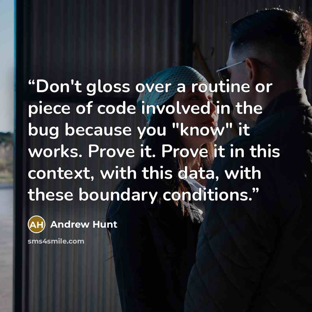 “Don't gloss over a routine or piece of code involved in the bug because you "know" it works. Prove it. Prove it in this context, with this data, with these boundary conditions.” quote by Andrew Hunt