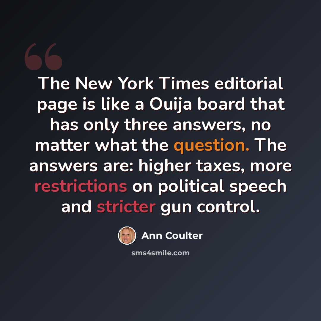 “The New York Times editorial page is like a Ouija board that has only three answers, no matter what the question. The answers are: higher taxes, more restrictions on political speech and stricter gun control.” quote by Ann Coulter