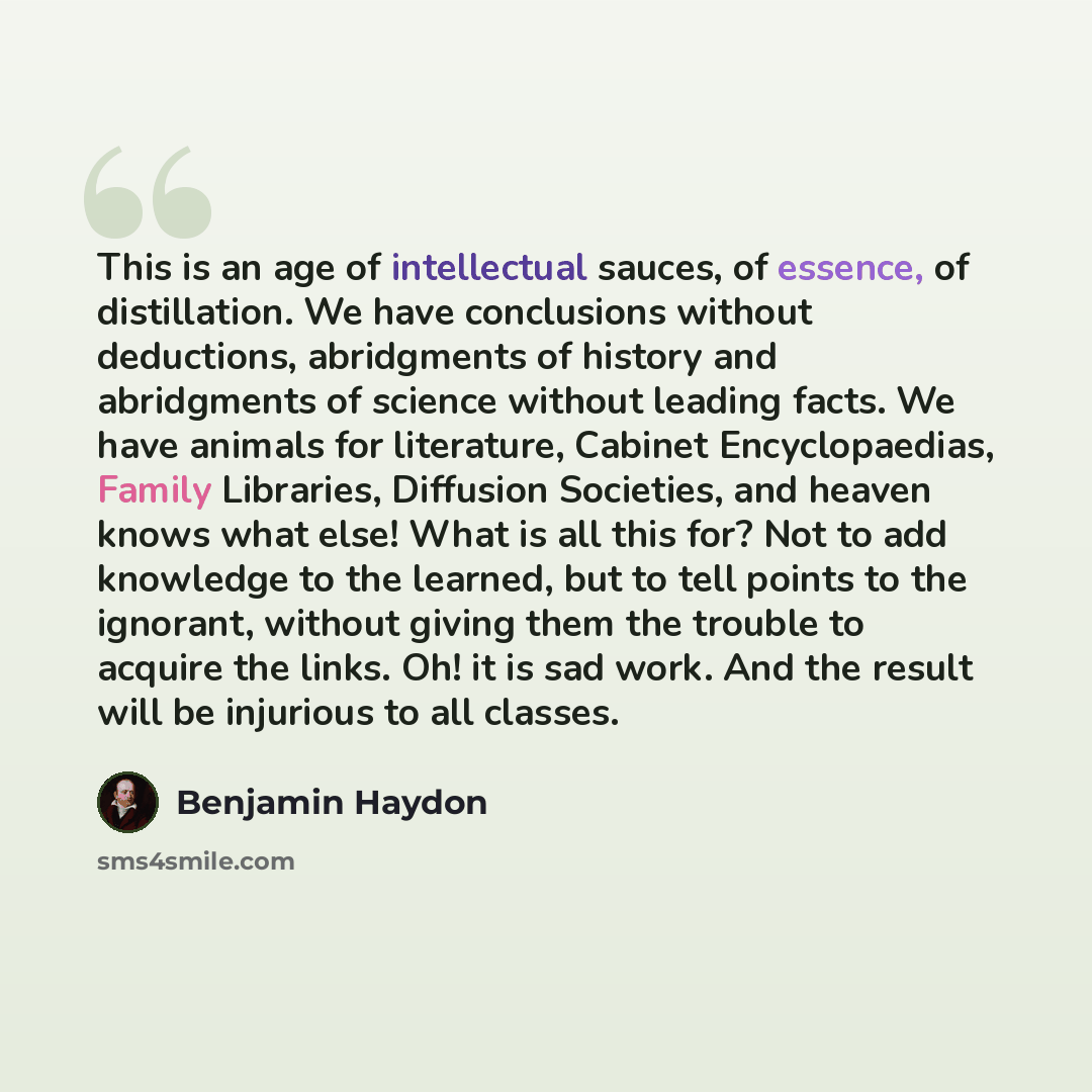 “This is an age of intellectual sauces, of essence, of distillation. We have conclusions without deductions, abridgments of history and abridgments of science without leading facts. We have animals for literature, Cabinet Encyclopaedias, Family Libraries, Diffusion Societies, and heaven knows what…” quote by Benjamin Haydon