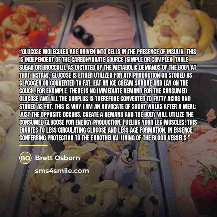 “Glucose molecules are driven into cells in the presence of insulin. This is independent of the carbohydrate source (simple or complex, table sugar or broccoli). As dictated by the metabolic demands of the body at that instant, glucose is either utilized for ATP production or stored as glycogen or…” quote by Brett Osborn
