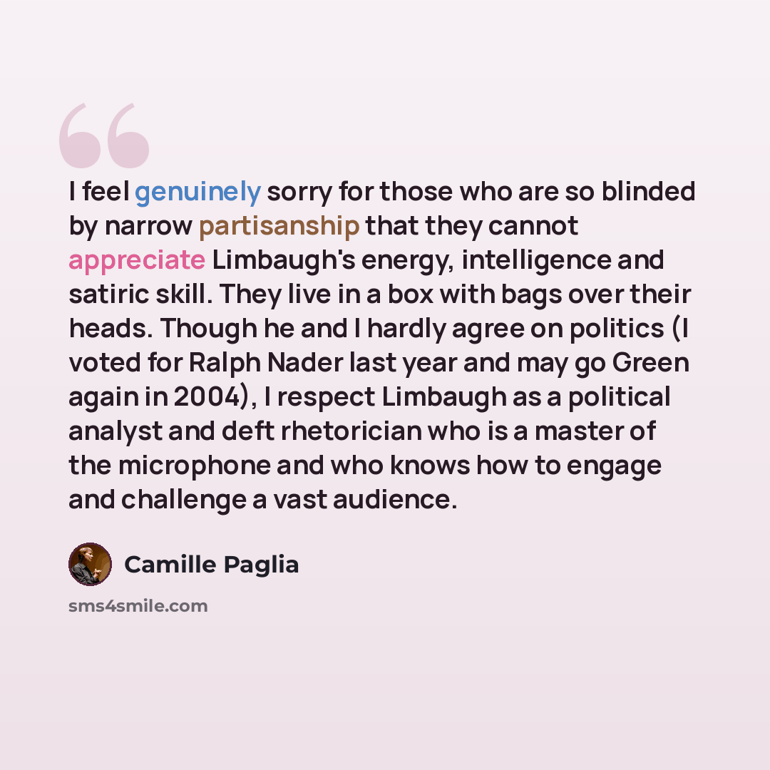 “I feel genuinely sorry for those who are so blinded by narrow partisanship that they cannot appreciate Limbaugh's energy, intelligence and satiric skill. They live in a box with bags over their heads. Though he and I hardly agree on politics (I voted for Ralph Nader last year and may go Green…” quote by Camille Paglia
