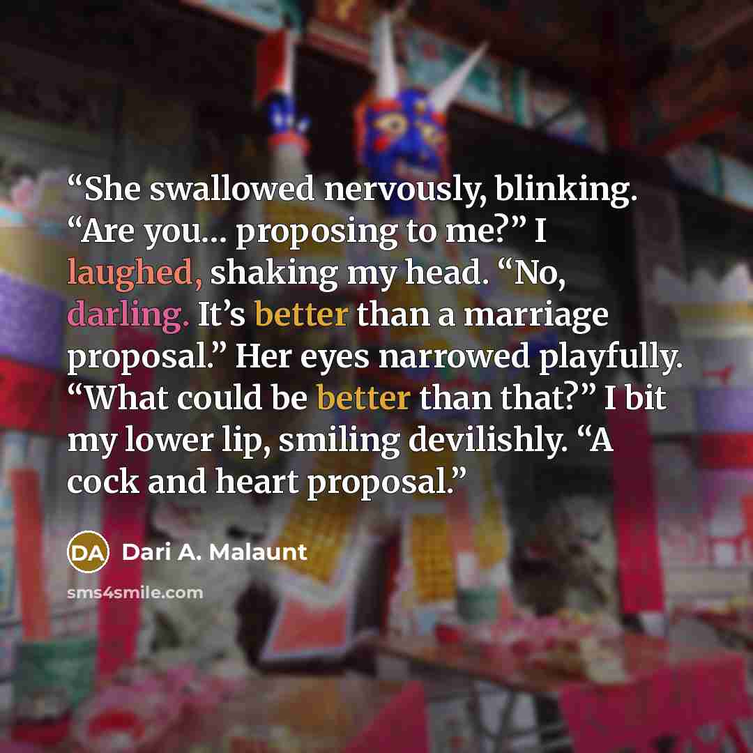 “She swallowed nervously, blinking. “Are you… proposing to me?” I laughed, shaking my head. “No, darling. It’s better than a marriage proposal.” Her eyes narrowed playfully. “What could be better than that?” I bit my lower lip, smiling devilishly. “A cock and heart proposal.” quote by Dari A. Malaunt