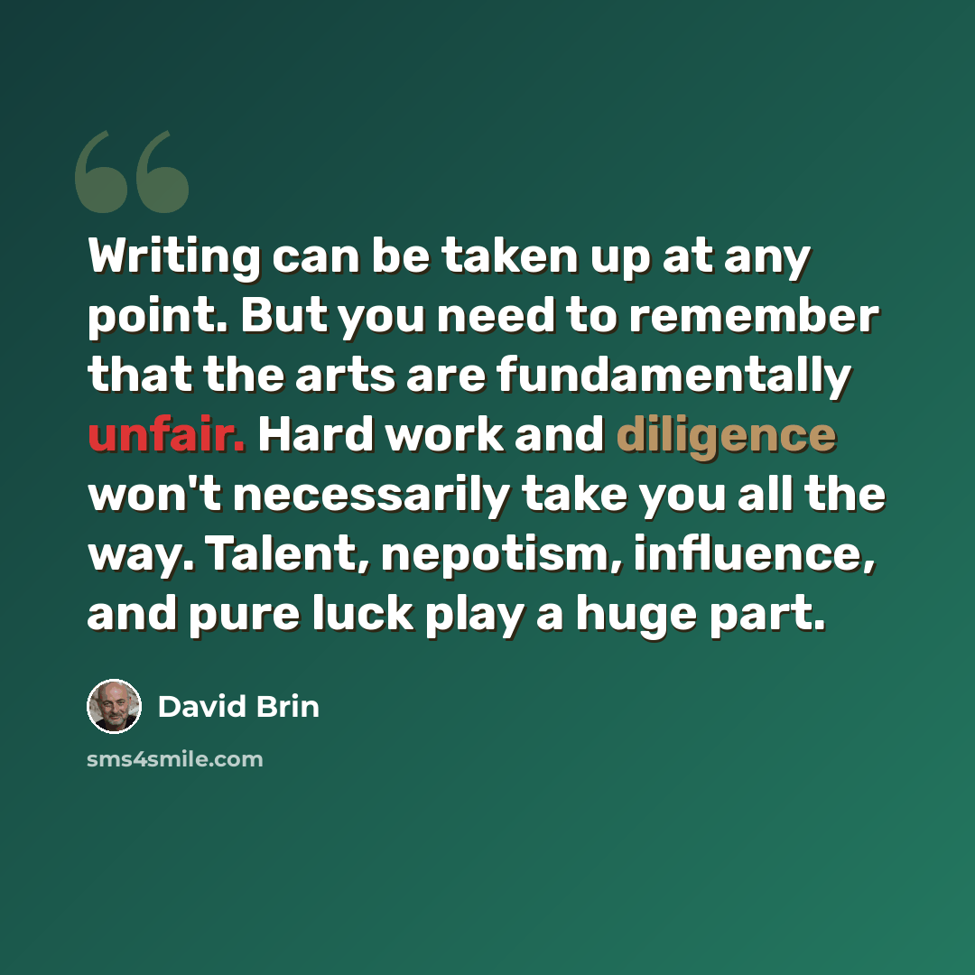 “Writing can be taken up at any point. But you need to remember that the arts are fundamentally unfair. Hard work and diligence won't necessarily take you all the way. Talent, nepotism, influence, and pure luck play a huge part.” quote by David Brin