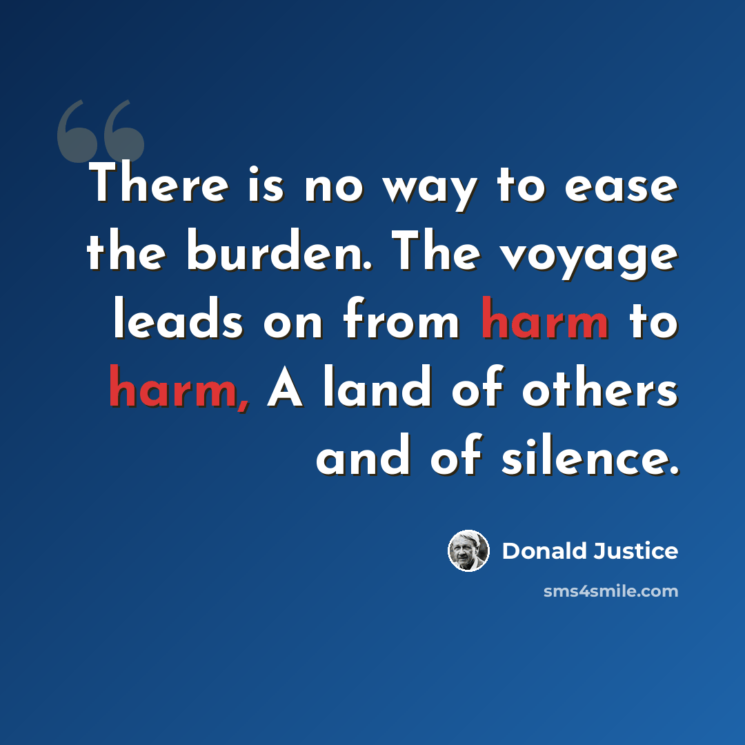“There is no way to ease the burden. The voyage leads on from harm to harm, A land of others and of silence.” quote by Donald Justice