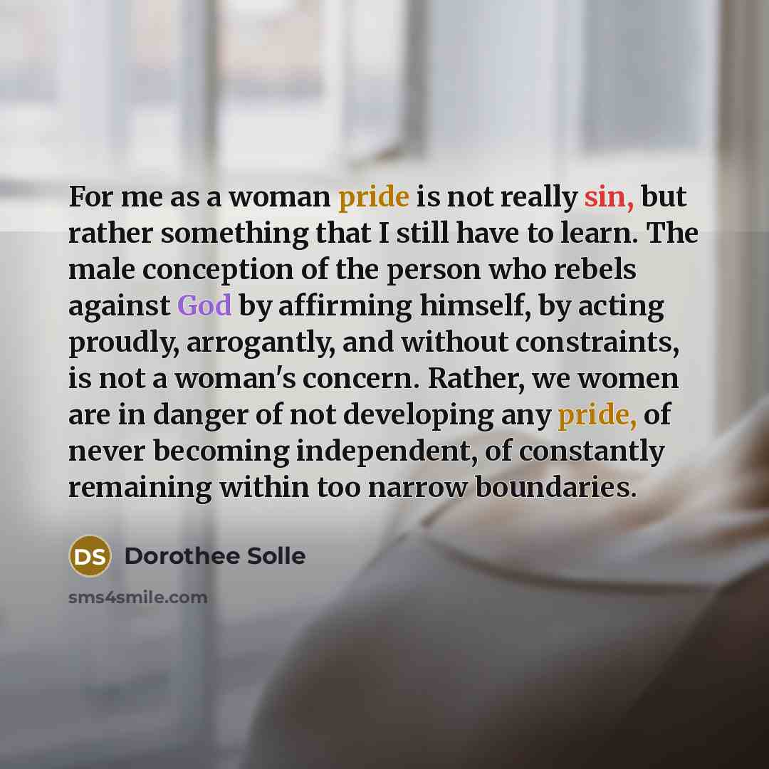“For me as a woman pride is not really sin, but rather something that I still have to learn. The male conception of the person who rebels against God by affirming himself, by acting proudly, arrogantly, and without constraints, is not a woman's concern. Rather, we women are in danger of not…” quote by Dorothee Solle
