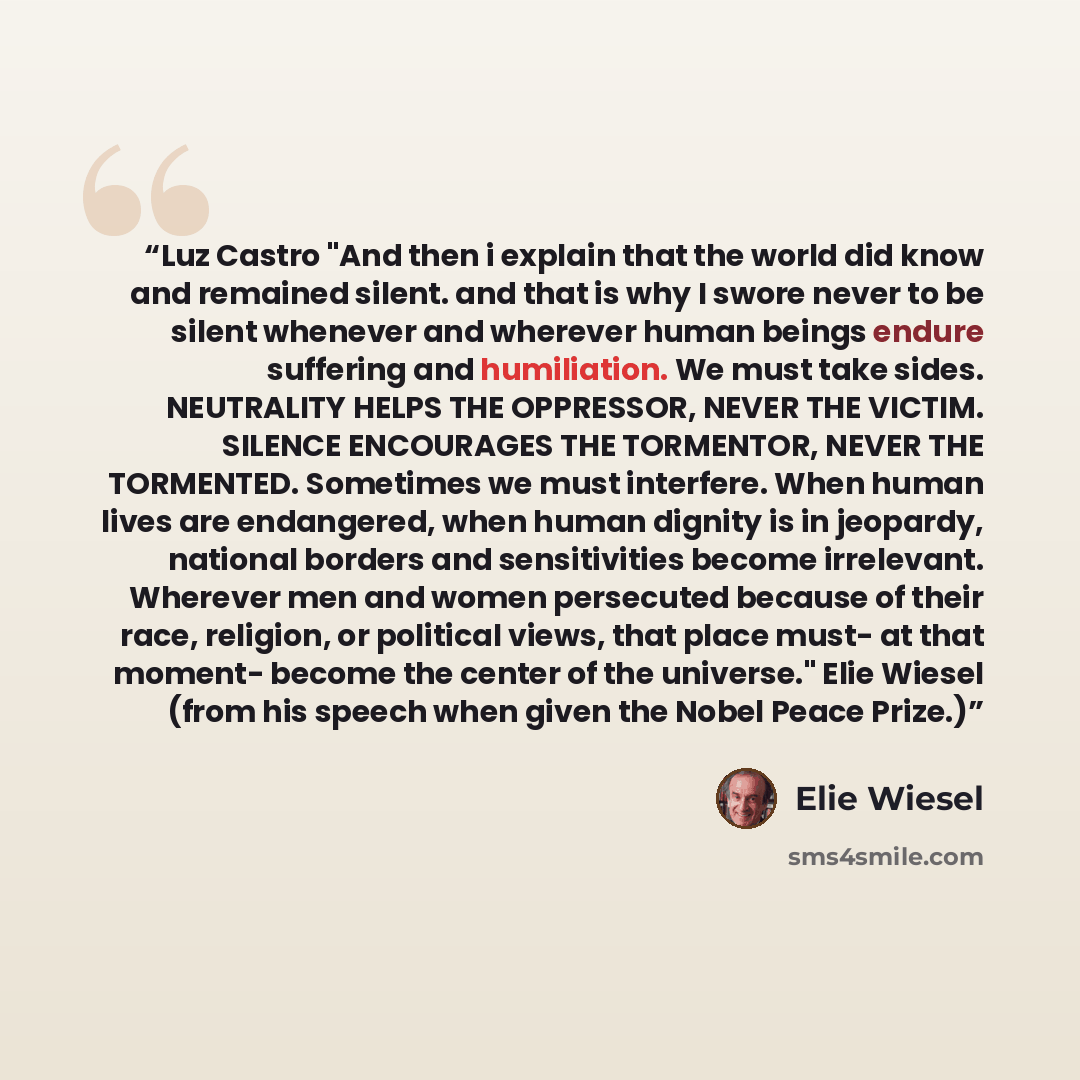“Luz Castro "And then i explain that the world did know and remained silent. and that is why I swore never to be silent whenever and wherever human beings endure suffering and humiliation. We must take sides. NEUTRALITY HELPS THE OPPRESSOR, NEVER THE VICTIM. SILENCE ENCOURAGES THE TORMENTOR, NEVER…” quote by Elie Wiesel