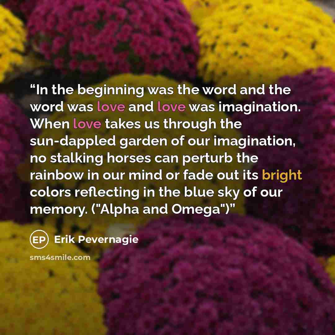 “In the beginning was the word and the word was love and love was imagination. When love takes us through the sun-dappled garden of our imagination, no stalking horses can perturb the rainbow in our mind or fade out its bright colors reflecting in the blue sky of our memory. ("Alpha and Omega")” quote by Erik Pevernagie