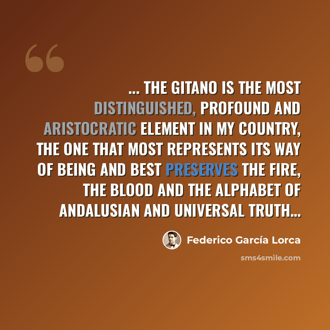“... the gitano is the most distinguished, profound and aristocratic element in my country, the one that most represents its Way of being and best preserves the fire, the blood and the alphabet of Andalusian and universal truth…” quote by Federico Garcia Lorca
