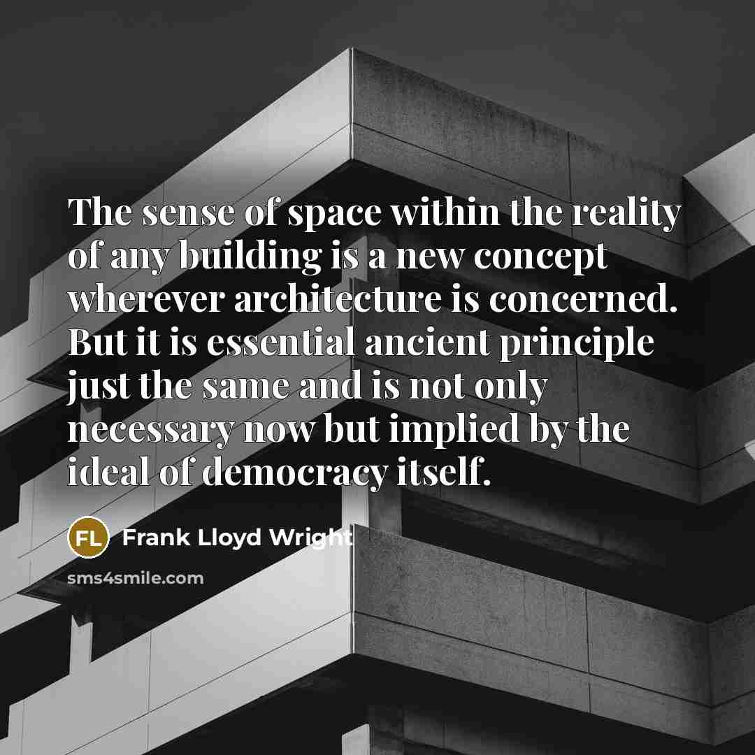 “The sense of space within the reality of any building is a new concept wherever architecture is concerned. But it is essential ancient principle just the same and is not only necessary now but implied by the ideal of democracy itself.” quote by Frank Lloyd Wright