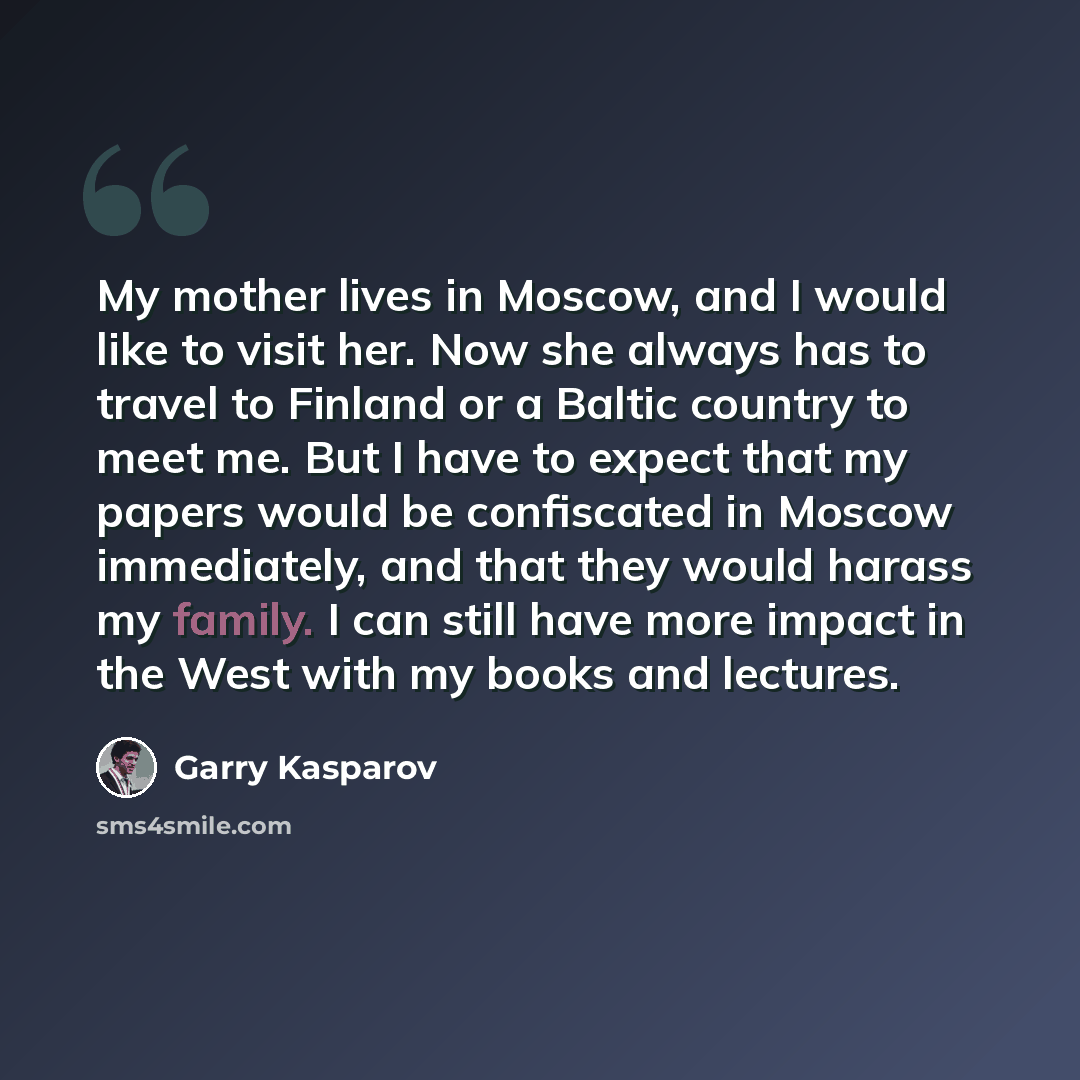 “My mother lives in Moscow, and I would like to visit her. Now she always has to travel to Finland or a Baltic country to meet me. But I have to expect that my papers would be confiscated in Moscow immediately, and that they would harass my family. I can still have more impact in the West with my…” quote by Garry Kasparov