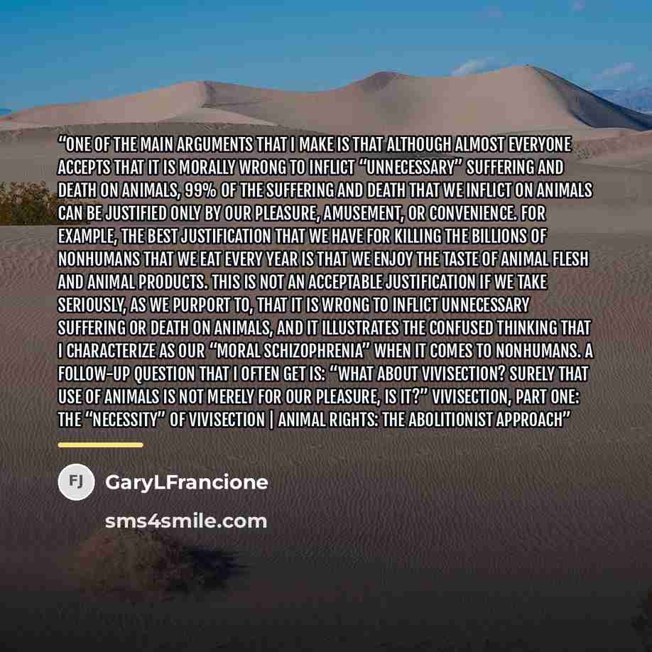 “One of the main arguments that I make is that although almost everyone accepts that it is morally wrong to inflict “unnecessary” suffering and death on animals, 99% of the suffering and death that we inflict on animals can be justified only by our pleasure, amusement, or convenience. For example…” quote by GaryLFrancione
