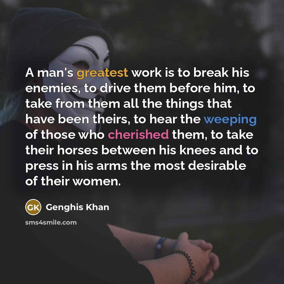 “A man's greatest work is to break his enemies, to drive them before him, to take from them all the things that have been theirs, to hear the weeping of those who cherished them, to take their horses between his knees and to press in his arms the most desirable of their women.” quote by Genghis Khan