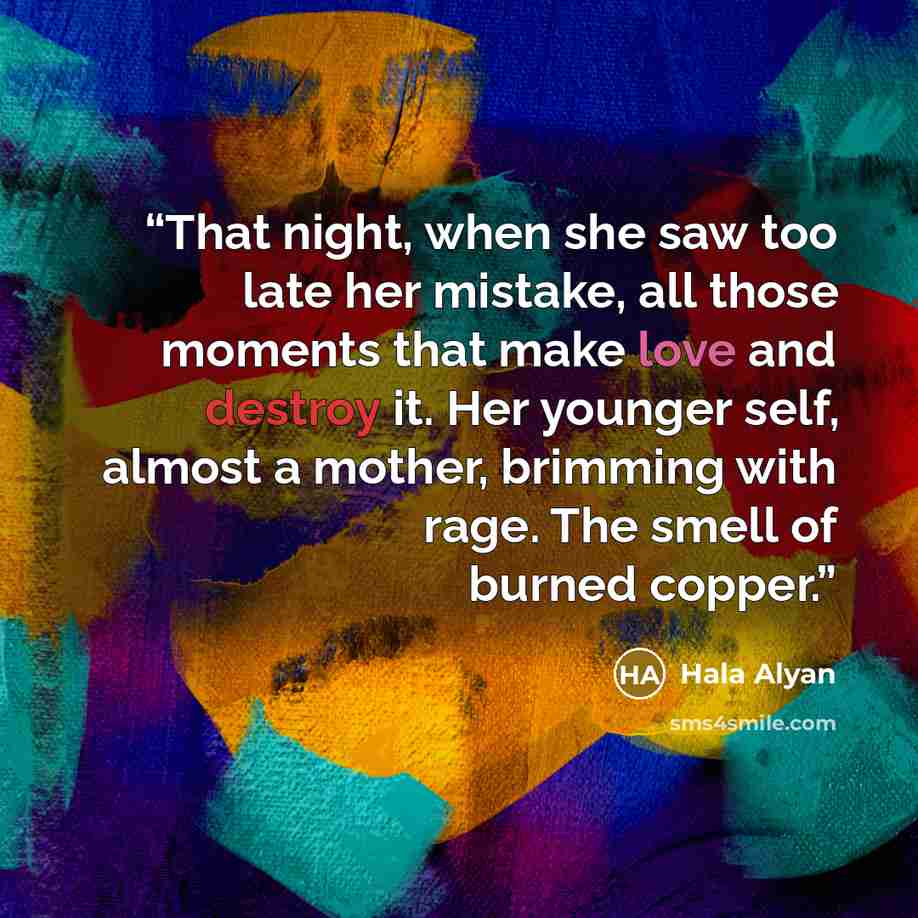 “That night, when she saw too late her mistake, all those moments that make love and destroy it. Her younger self, almost a mother, brimming with rage. The smell of burned copper.” quote by Hala Alyan
