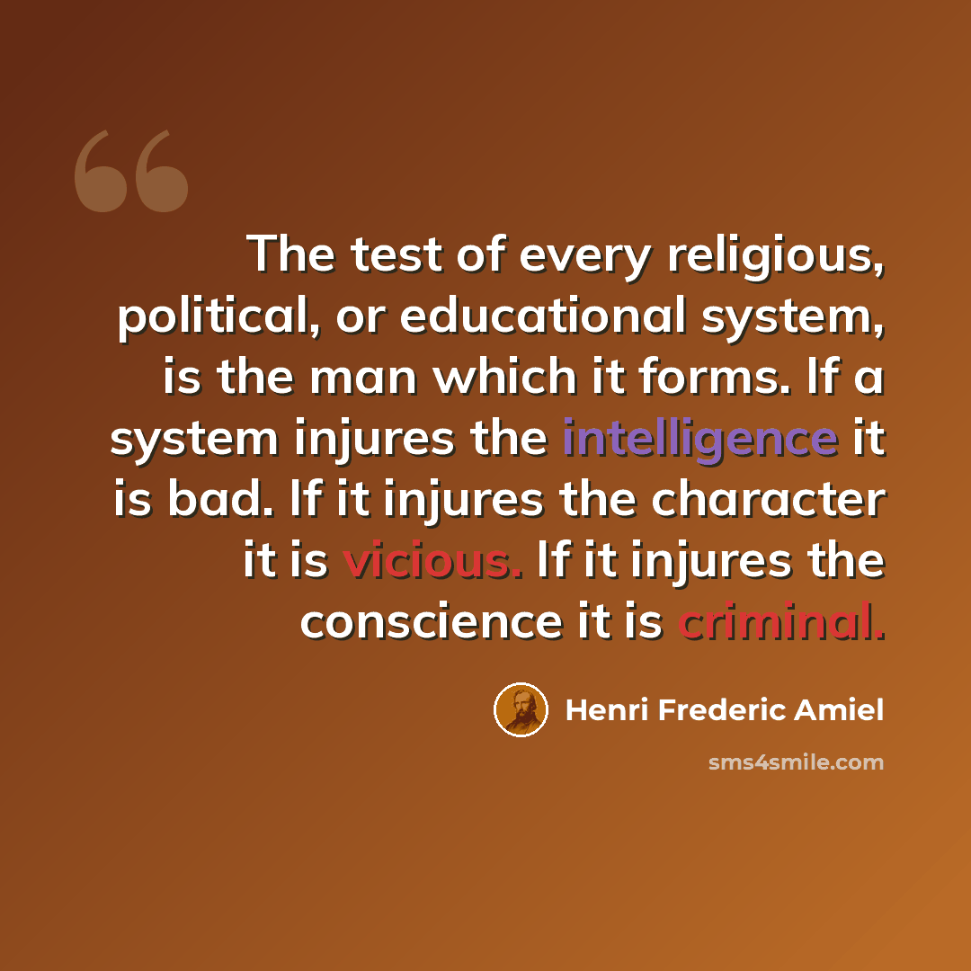 “The test of every religious, political, or educational system, is the man which it forms. If a system injures the intelligence it is bad. If it injures the character it is vicious. If it injures the conscience it is criminal.” quote by Henri Frederic Amiel
