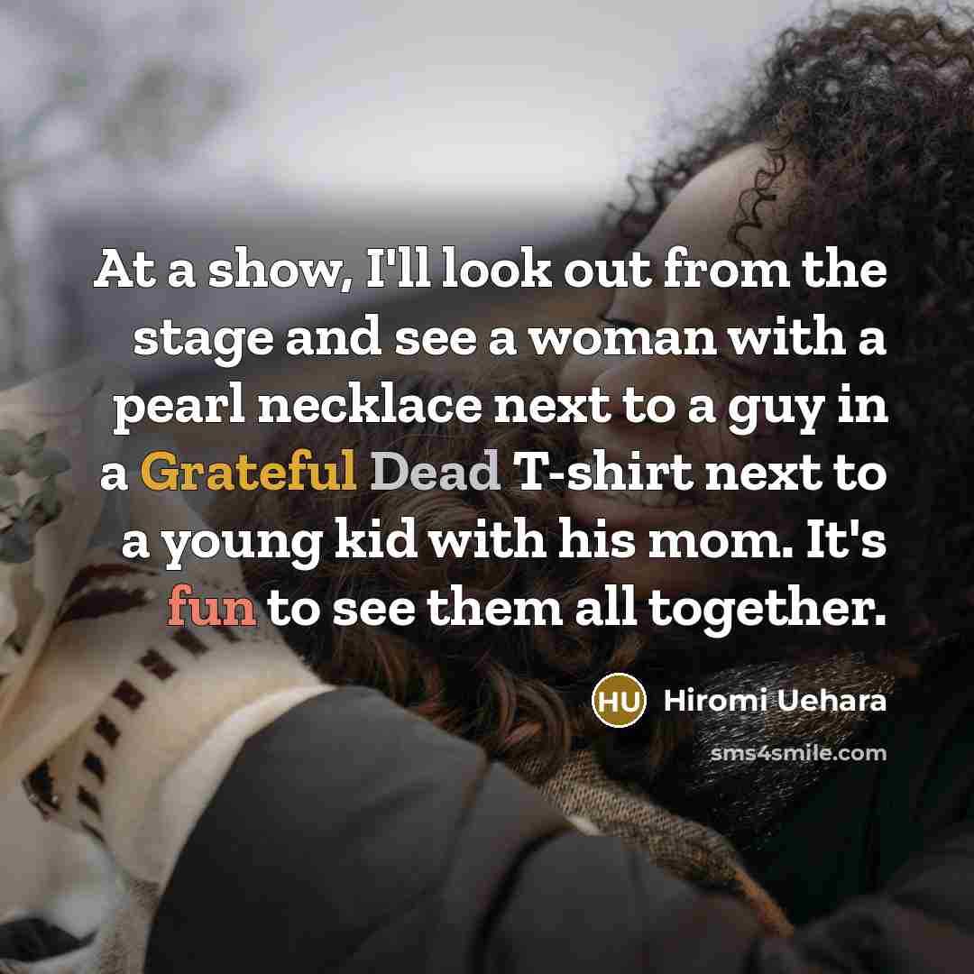 “At a show, I'll look out from the stage and see a woman with a pearl necklace next to a guy in a Grateful Dead T-shirt next to a young kid with his mom. It's fun to see them all together.” quote by Hiromi Uehara