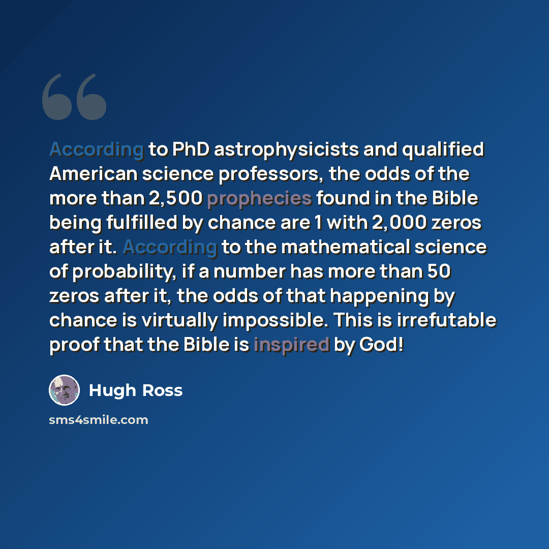 “According to PhD astrophysicists and qualified American science professors, the odds of the more than 2,500 prophecies found in the Bible being fulfilled by chance are 1 with 2,000 zeros after it. According to the mathematical science of probability, if a number has more than 50 zeros after it…” quote by Hugh Ross