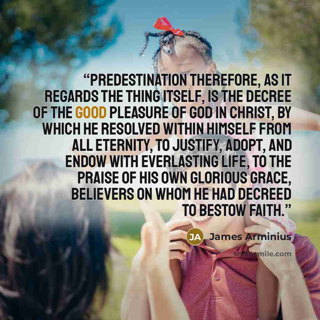 “Predestination therefore, as it regards the thing itself, is the Decree of the good pleasure of God in Christ, by which He resolved within Himself from all eternity, to justify, adopt, and endow with everlasting life, to the praise of His own glorious grace, believers on whom He had decreed to…” quote by James Arminius