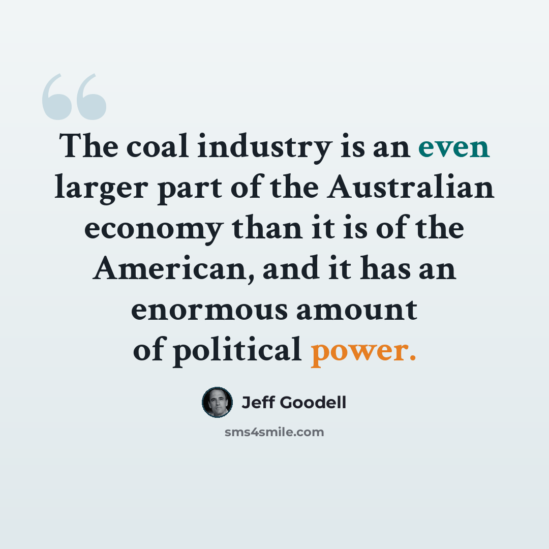 “The coal industry is an even larger part of the Australian economy than it is of the American, and it has an enormous amount of political power.” quote by Jeff Goodell
